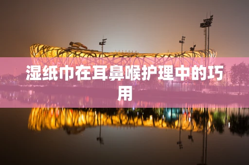 湿纸巾在耳鼻喉护理中的巧用