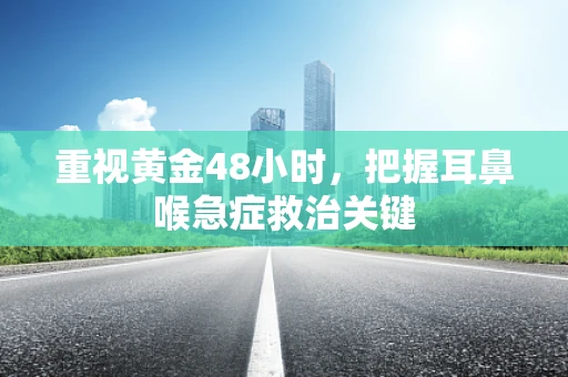 重视黄金48小时，把握耳鼻喉急症救治关键