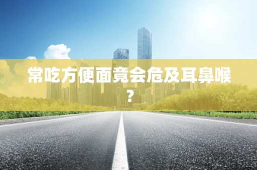 常吃方便面竟会危及耳鼻喉？