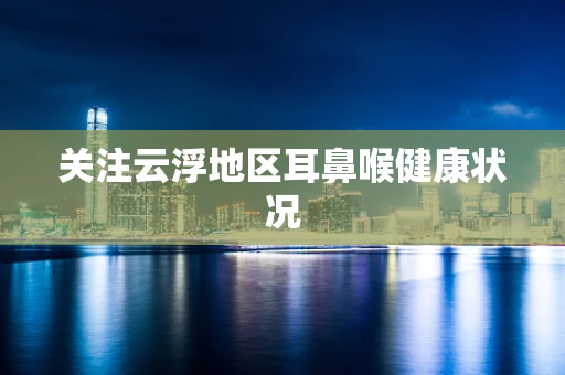 关注云浮地区耳鼻喉健康状况