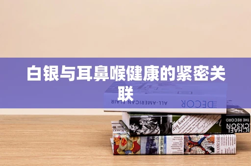 白银与耳鼻喉健康的紧密关联