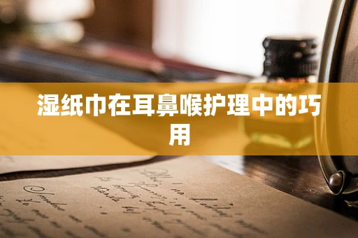 湿纸巾在耳鼻喉护理中的巧用