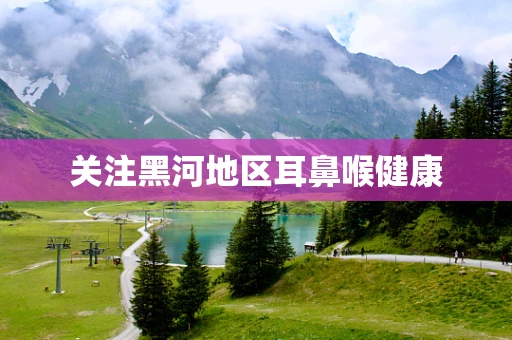 关注黑河地区耳鼻喉健康