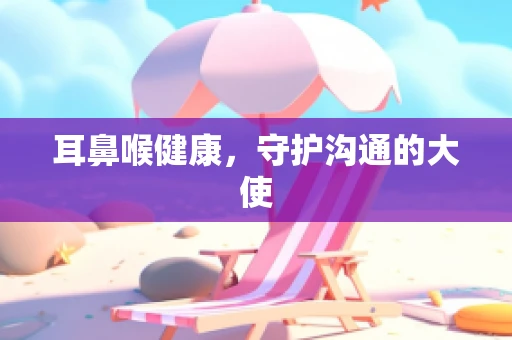 耳鼻喉健康，守护沟通的大使