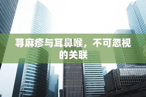 荨麻疹与耳鼻喉，不可忽视的关联