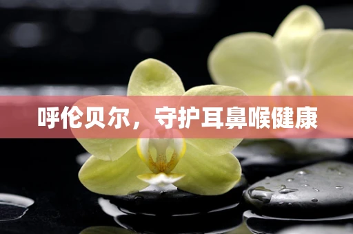 呼伦贝尔，守护耳鼻喉健康