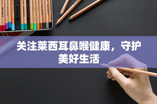 关注莱西耳鼻喉健康，守护美好生活