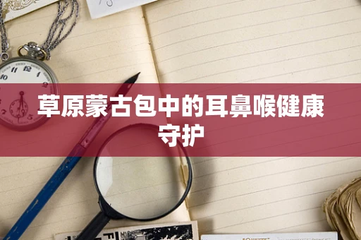 草原蒙古包中的耳鼻喉健康守护