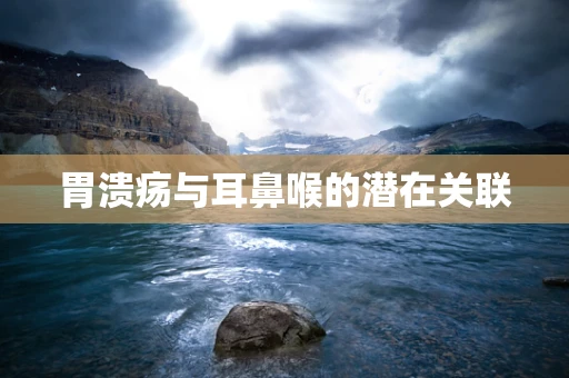 胃溃疡与耳鼻喉的潜在关联