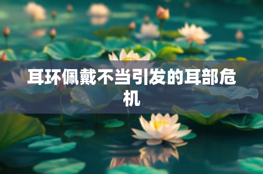 耳环佩戴不当引发的耳部危机