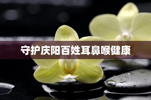 守护庆阳百姓耳鼻喉健康