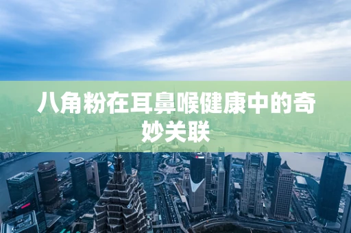 八角粉在耳鼻喉健康中的奇妙关联