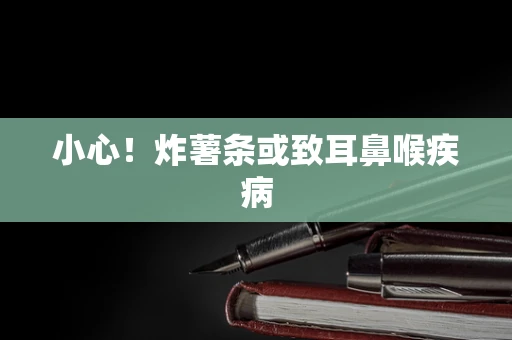 小心！炸薯条或致耳鼻喉疾病