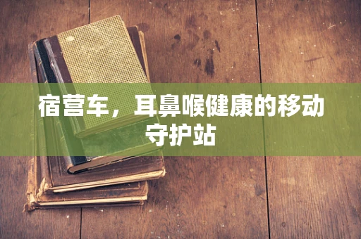 宿营车，耳鼻喉健康的移动守护站