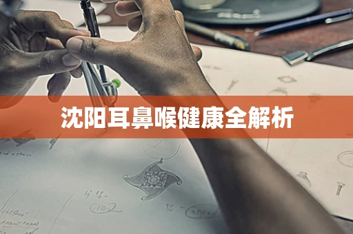 沈阳耳鼻喉健康全解析