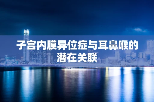 子宫内膜异位症与耳鼻喉的潜在关联