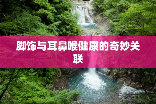 脚饰与耳鼻喉健康的奇妙关联