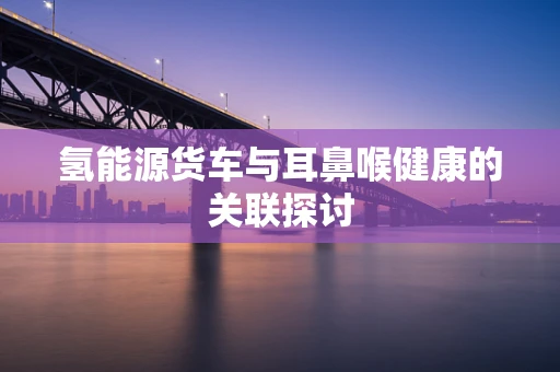 氢能源货车与耳鼻喉健康的关联探讨