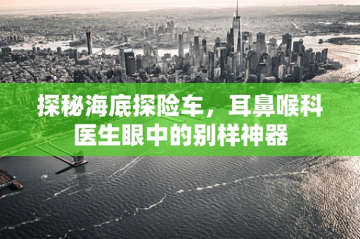 探秘海底探险车，耳鼻喉科医生眼中的别样神器