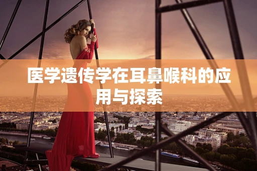 医学遗传学在耳鼻喉科的应用与探索