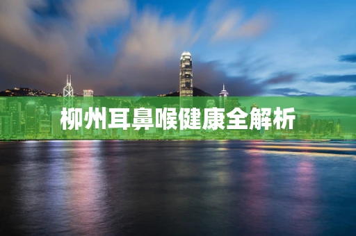 柳州耳鼻喉健康全解析