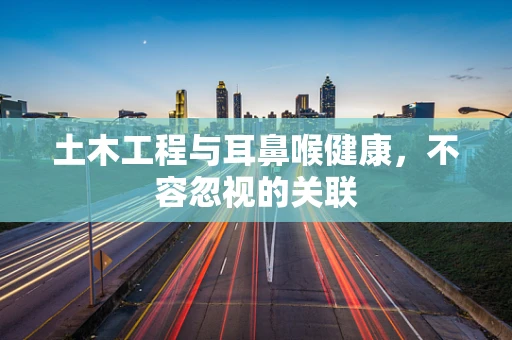 土木工程与耳鼻喉健康，不容忽视的关联