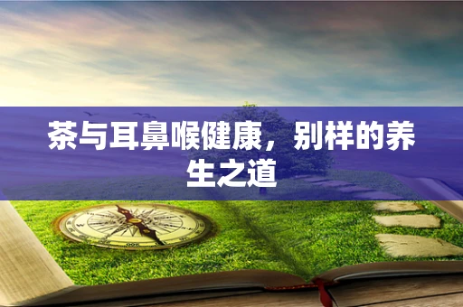 茶与耳鼻喉健康，别样的养生之道