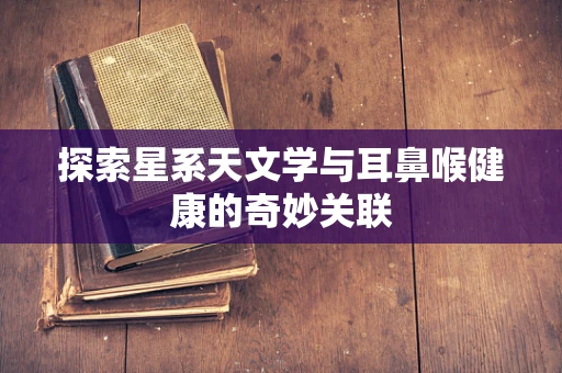 探索星系天文学与耳鼻喉健康的奇妙关联