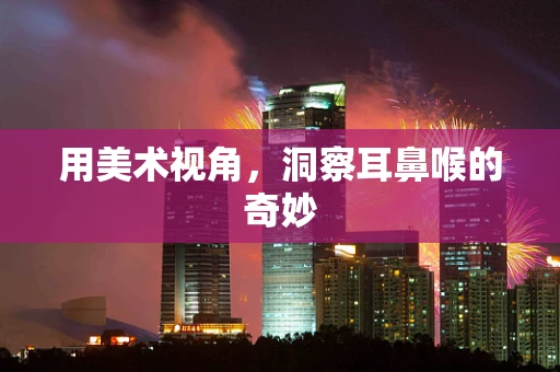 用美术视角，洞察耳鼻喉的奇妙