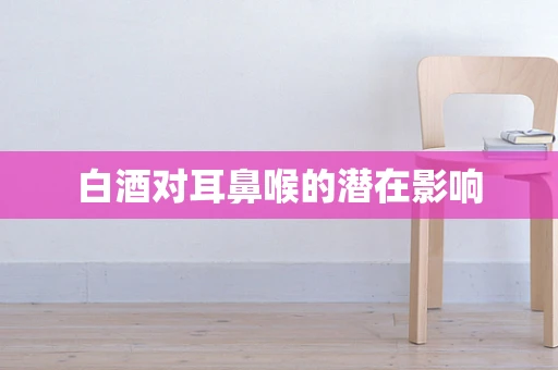 白酒对耳鼻喉的潜在影响
