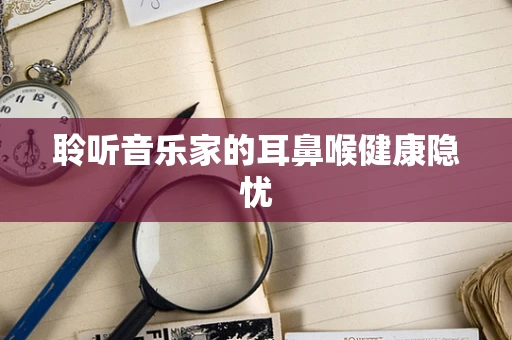聆听音乐家的耳鼻喉健康隐忧