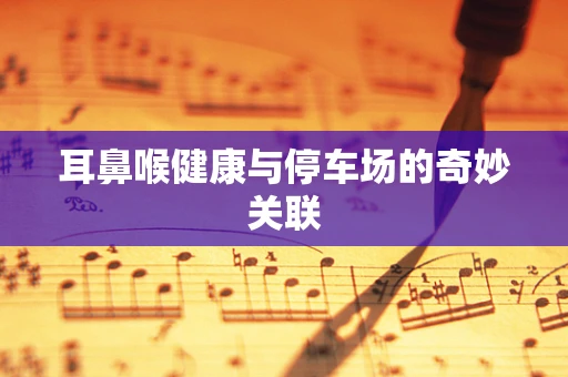 耳鼻喉健康与停车场的奇妙关联