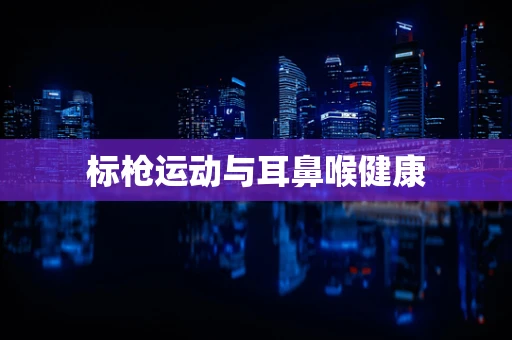 标枪运动与耳鼻喉健康