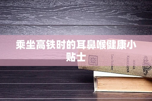 乘坐高铁时的耳鼻喉健康小贴士