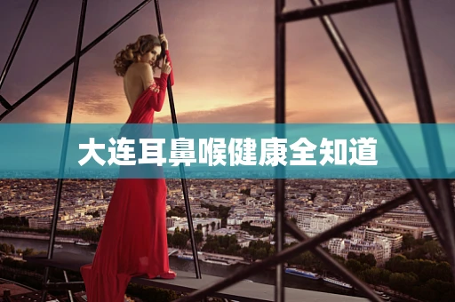 大连耳鼻喉健康全知道