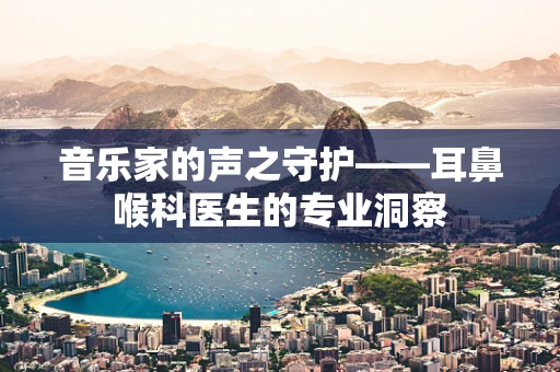 音乐家的声之守护——耳鼻喉科医生的专业洞察