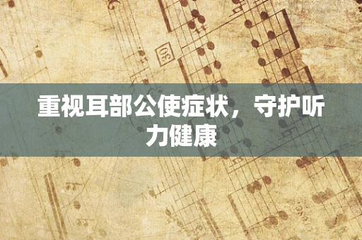 重视耳部公使症状，守护听力健康