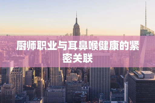 厨师职业与耳鼻喉健康的紧密关联