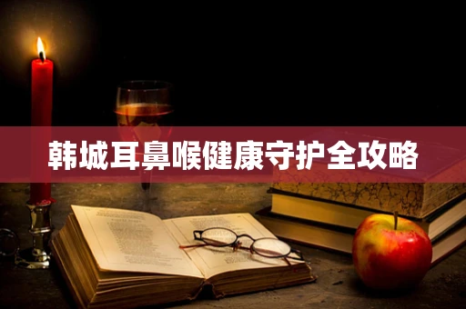 韩城耳鼻喉健康守护全攻略
