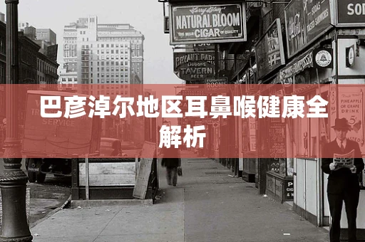 巴彦淖尔地区耳鼻喉健康全解析