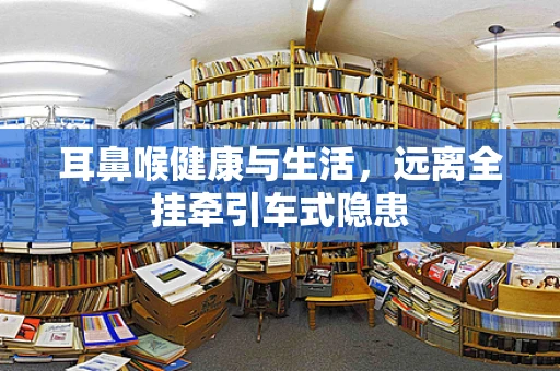耳鼻喉健康与生活，远离全挂牵引车式隐患