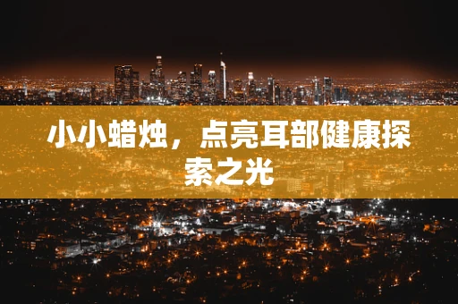 小小蜡烛，点亮耳部健康探索之光