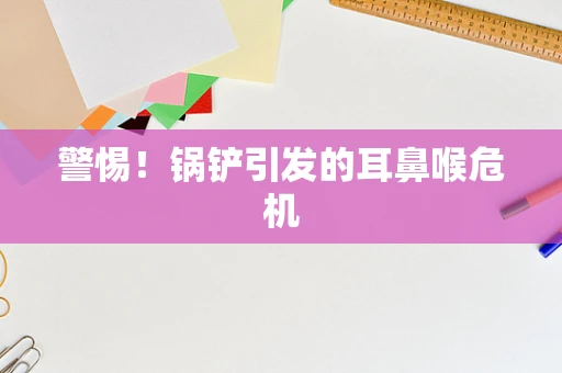 警惕！锅铲引发的耳鼻喉危机