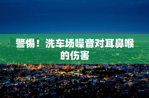 警惕！洗车场噪音对耳鼻喉的伤害