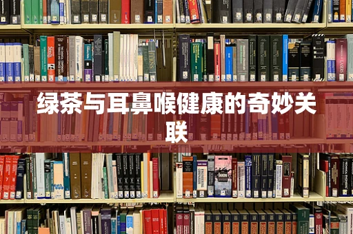 绿茶与耳鼻喉健康的奇妙关联