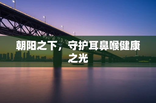朝阳之下，守护耳鼻喉健康之光