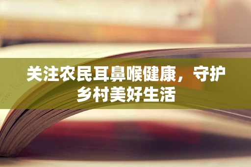 关注农民耳鼻喉健康，守护乡村美好生活