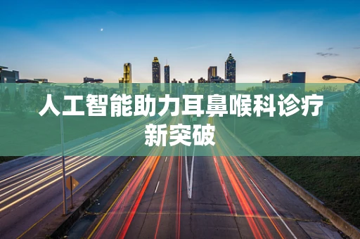 人工智能助力耳鼻喉科诊疗新突破