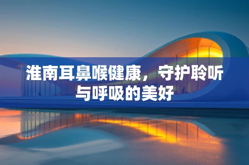 淮南耳鼻喉健康，守护聆听与呼吸的美好