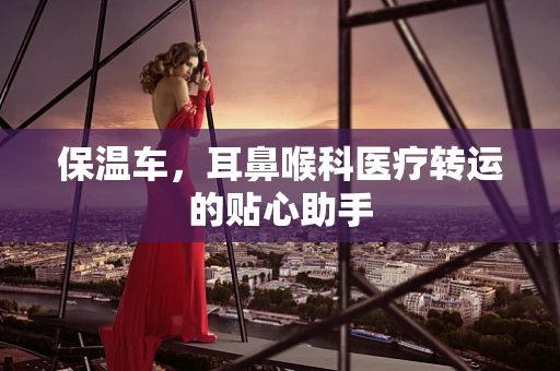 保温车，耳鼻喉科医疗转运的贴心助手